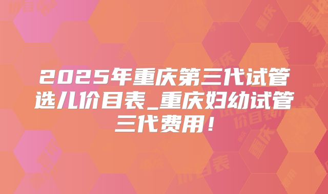 2025年重庆第三代试管选儿价目表_重庆妇幼试管三代费用！