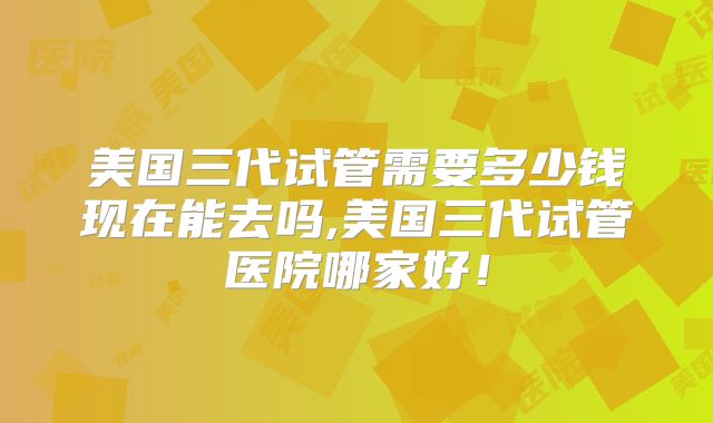 美国三代试管需要多少钱现在能去吗,美国三代试管医院哪家好!