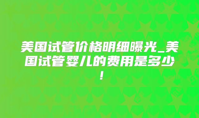 美国试管价格明细曝光_美国试管婴儿的费用是多少！