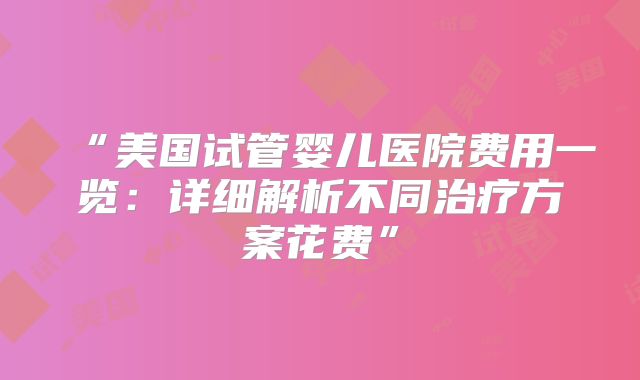 “美国试管婴儿医院费用一览:详细解析不同治疗方案花费”
