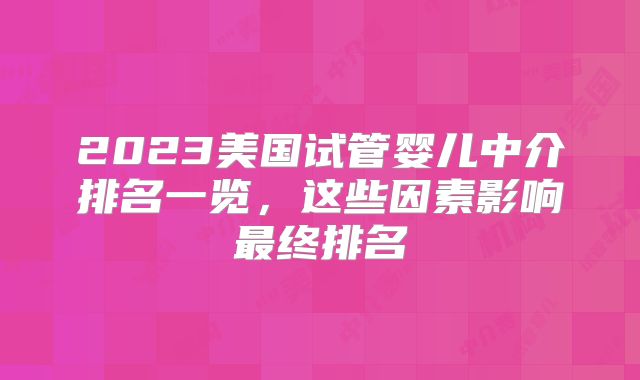 2023美国试管婴儿中介排名一览,这些因素影响最终排名
