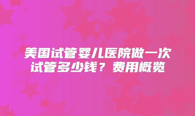 美国试管婴儿医院做一次试管多少钱?费用概览