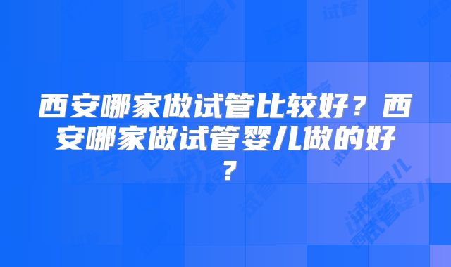 西安哪家做试管比较好？西安哪家做试管婴儿做的好？