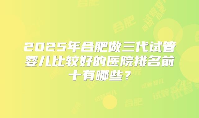 2025年合肥做三代试管婴儿比较好的医院排名前十有哪些？