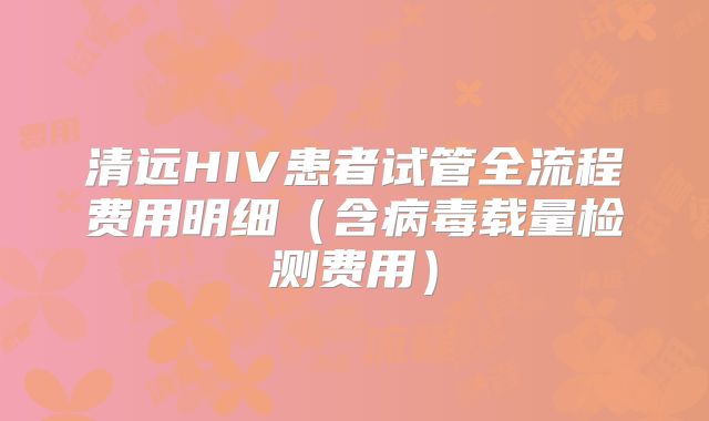 清远HIV患者试管全流程费用明细(含病毒载量检测费用)