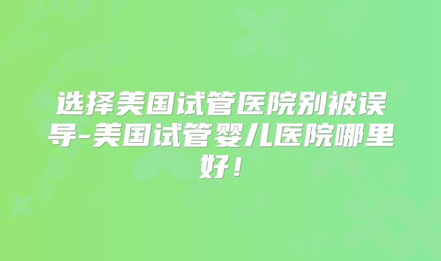 选择美国试管医院别被误导-美国试管婴儿医院哪里好！