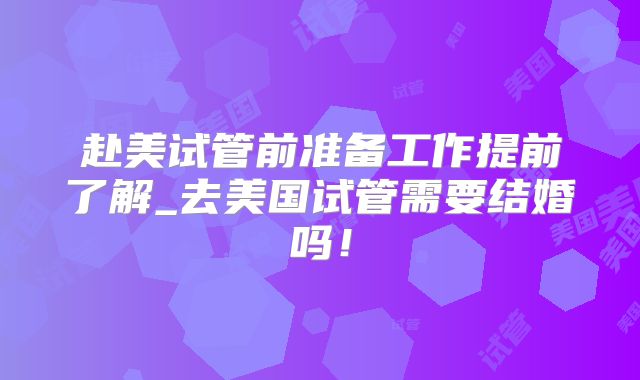 赴美试管前准备工作提前了解_去美国试管需要结婚吗！