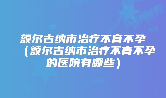 额尔古纳市治疗不育不孕（额尔古纳市治疗不育不孕的医院有哪些）
