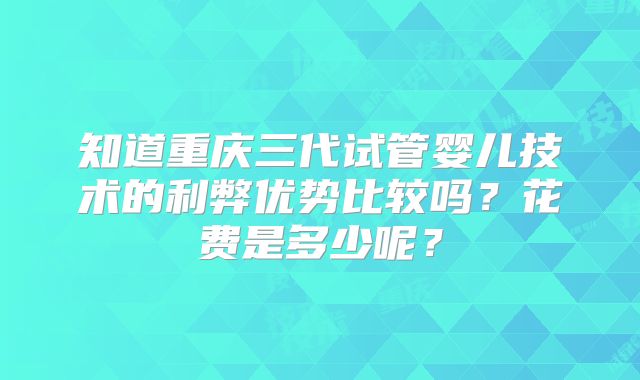 知道重庆三代试管婴儿技术的利弊优势比较吗?花费是多少呢?
