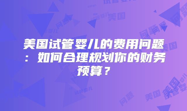 美国试管婴儿的费用问题：如何合理规划你的财务预算？