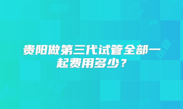 贵阳做第三代试管全部一起费用多少？