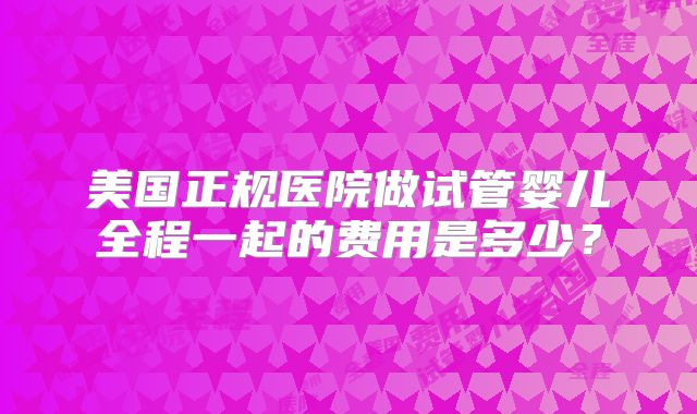 美国正规医院做试管婴儿全程一起的费用是多少？
