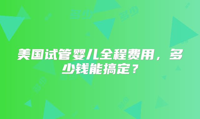 美国试管婴儿全程费用，多少钱能搞定？