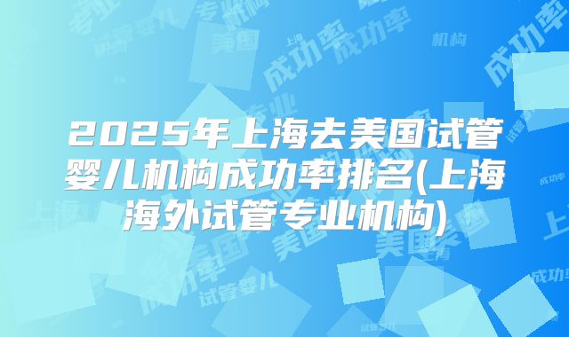 2025年上海去美国试管婴儿机构成功率排名(上海海外试管专业机构)