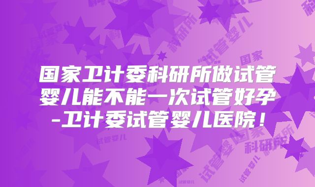 国家卫计委科研所做试管婴儿能不能一次试管好孕-卫计委试管婴儿医院！