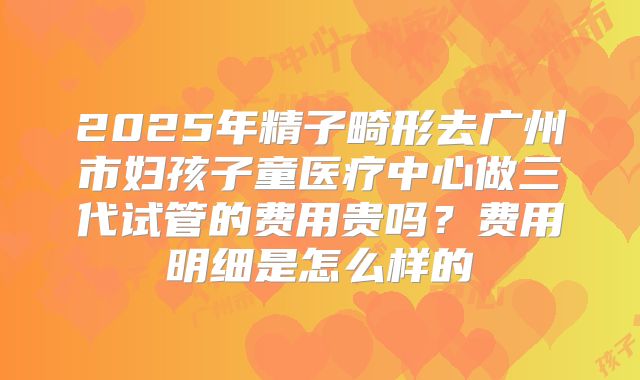 2025年精子畸形去广州市妇孩子童医疗中心做三代试管的费用贵吗？费用明细是怎么样的