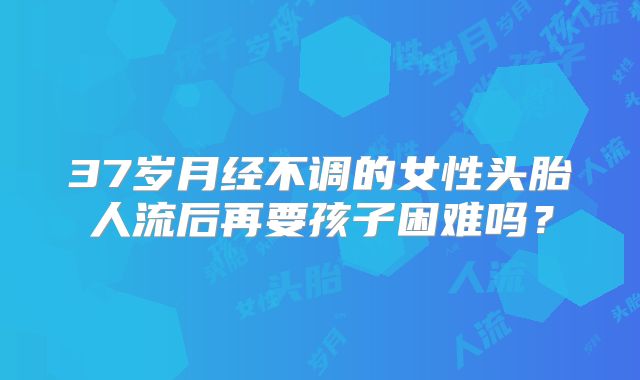 37岁月经不调的女性头胎人流后再要孩子困难吗？