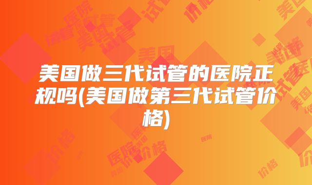 美国做三代试管的医院正规吗(美国做第三代试管价格)