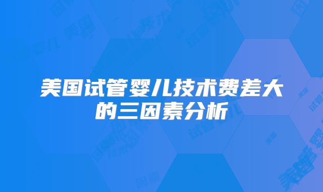 美国试管婴儿技术费差大的三因素分析