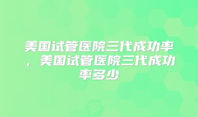 美国试管医院三代成功率，美国试管医院三代成功率多少