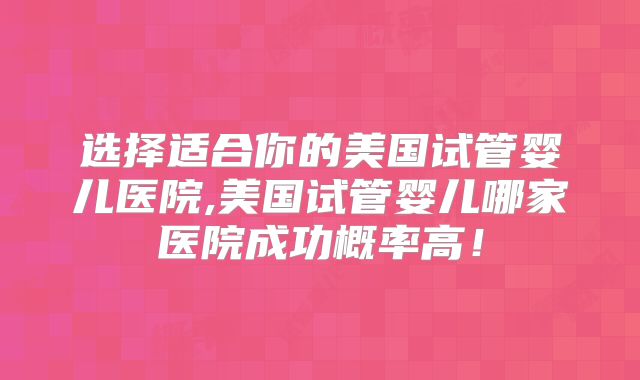 选择适合你的美国试管婴儿医院,美国试管婴儿哪家医院成功概率高！