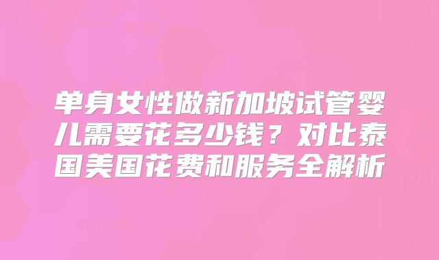 单身女性做新加坡试管婴儿需要花多少钱？对比泰国美国花费和服务全解析