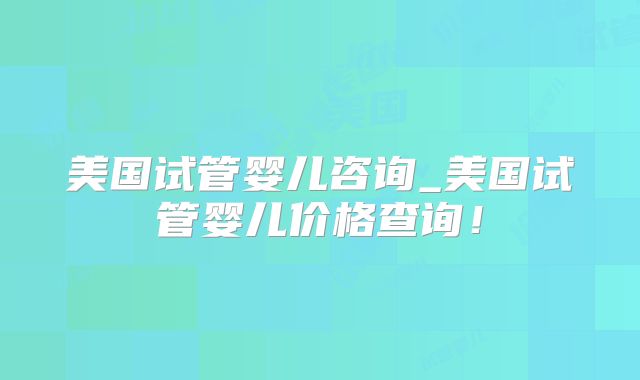 美国试管婴儿咨询_美国试管婴儿价格查询！