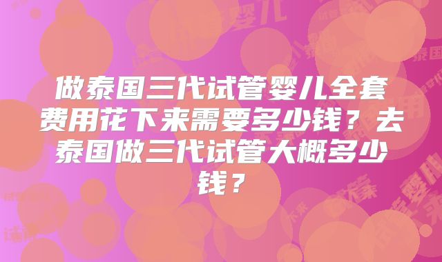 做泰国三代试管婴儿全套费用花下来需要多少钱?去泰国做三代试管大概多少钱?
