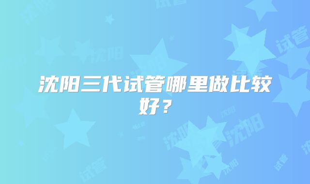 沈阳三代试管哪里做比较好？