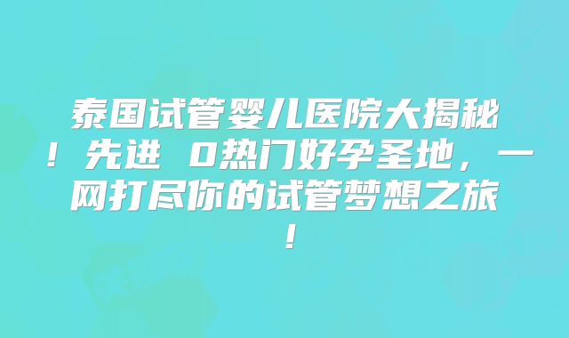 泰国试管婴儿医院大揭秘！先进 0热门好孕圣地，一网打尽你的试管梦想之旅！