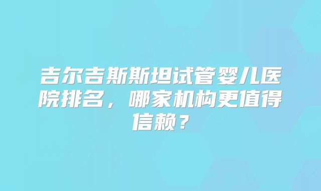 吉尔吉斯斯坦试管婴儿医院排名，哪家机构更值得信赖？