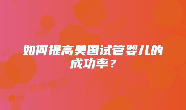 如何提高美国试管婴儿的成功率?