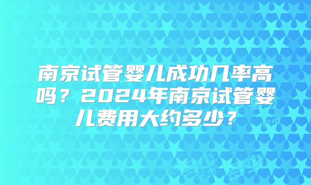 南京试管婴儿成功几率高吗？2024年南京试管婴儿费用大约多少？