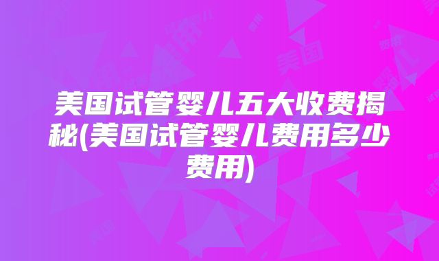美国试管婴儿五大收费揭秘(美国试管婴儿费用多少费用)