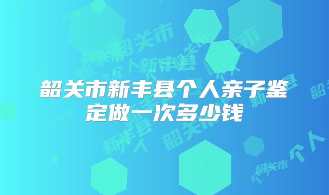 韶关市新丰县个人亲子鉴定做一次多少钱