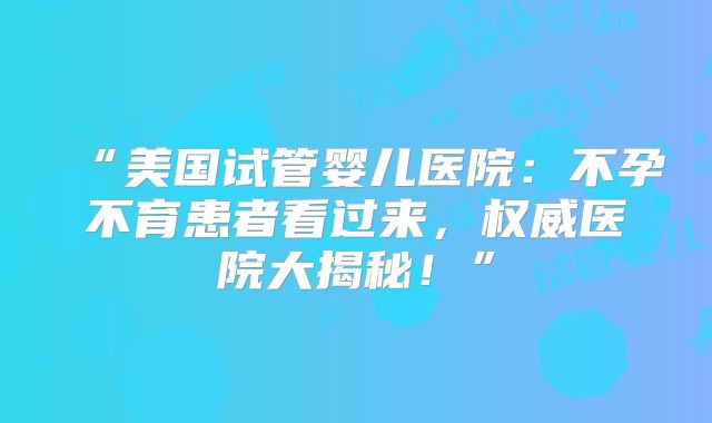 “美国试管婴儿医院：不孕不育患者看过来，权威医院大揭秘！”