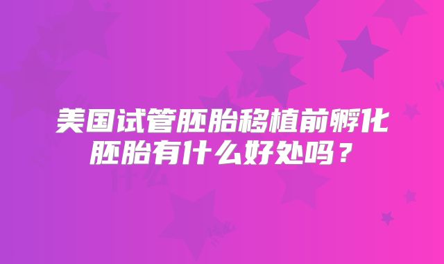 美国试管胚胎移植前孵化胚胎有什么好处吗？