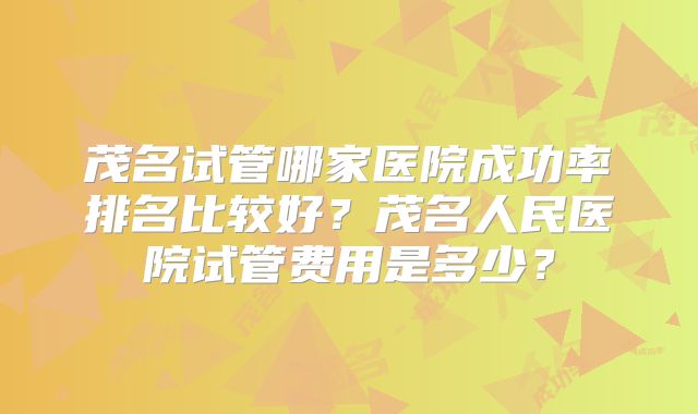 茂名试管哪家医院成功率排名比较好？茂名人民医院试管费用是多少？