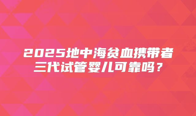 2025地中海贫血携带者三代试管婴儿可靠吗？