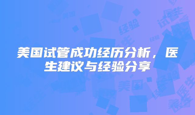 美国试管成功经历分析，医生建议与经验分享