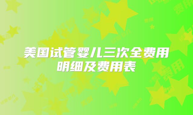 美国试管婴儿三次全费用明细及费用表