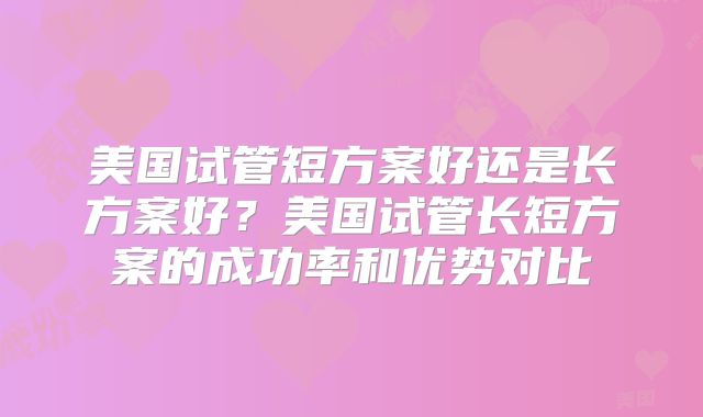 美国试管短方案好还是长方案好？美国试管长短方案的成功率和优势对比