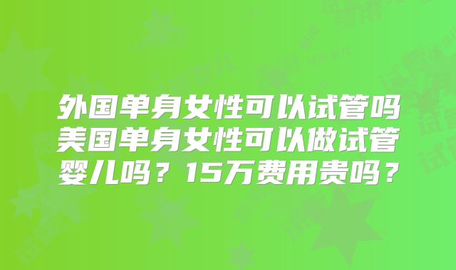 外国单身女性可以试管吗美国单身女性可以做试管婴儿吗？15万费用贵吗？