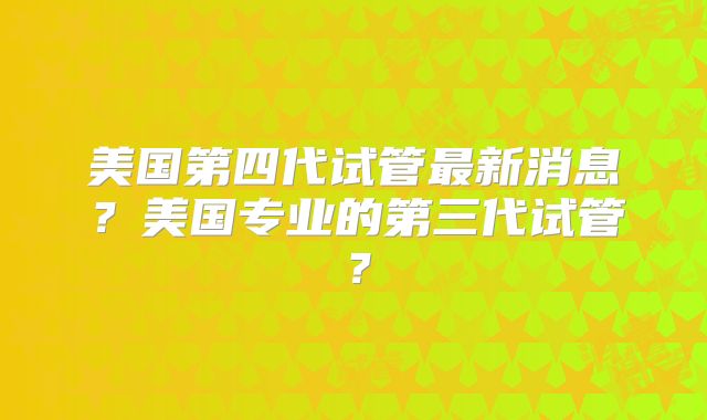 美国第四代试管最新消息？美国专业的第三代试管？