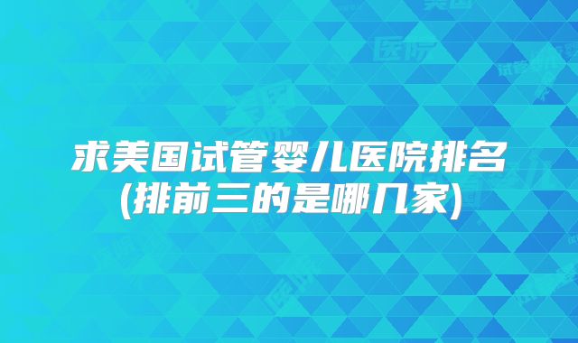求美国试管婴儿医院排名(排前三的是哪几家)