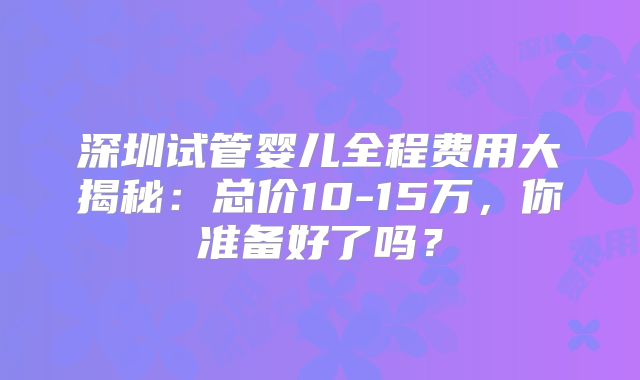 深圳试管婴儿全程费用大揭秘:总价10-15万,你准备好了吗?