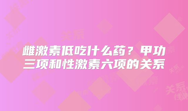雌激素低吃什么药？甲功三项和性激素六项的关系