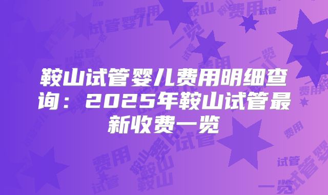 鞍山试管婴儿费用明细查询:2025年鞍山试管最新收费一览