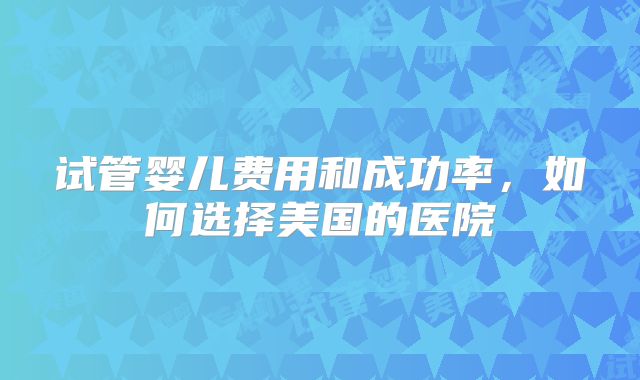 试管婴儿费用和成功率，如何选择美国的医院