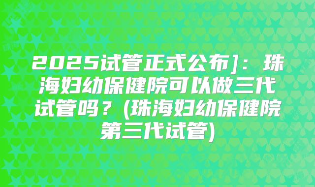 2025试管正式公布]：珠海妇幼保健院可以做三代试管吗？(珠海妇幼保健院第三代试管)